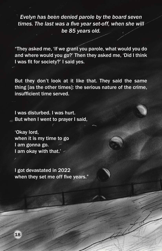 Evelyn has been denied parole by the board seven times. The last was a five year set-off, when she will be 85 years old. -  “They asked me, ‘If we granit you parole, what would you do and where would you go?’ Then they asked me, ‘Did | think 1 was fit for society?’ | said yes.  But they don’t look at it like that. They said the same thing [as the other times]: the serious nature of the crime, insufficient time served.  1 was disturbed. | was hurt. _ But when | went to prayer | said,  ‘Okay lord, when it is my time to go lam gonna go. 1am okay with that.’ -  1 got devastated in 2022 N\ when they set me off five years.”  